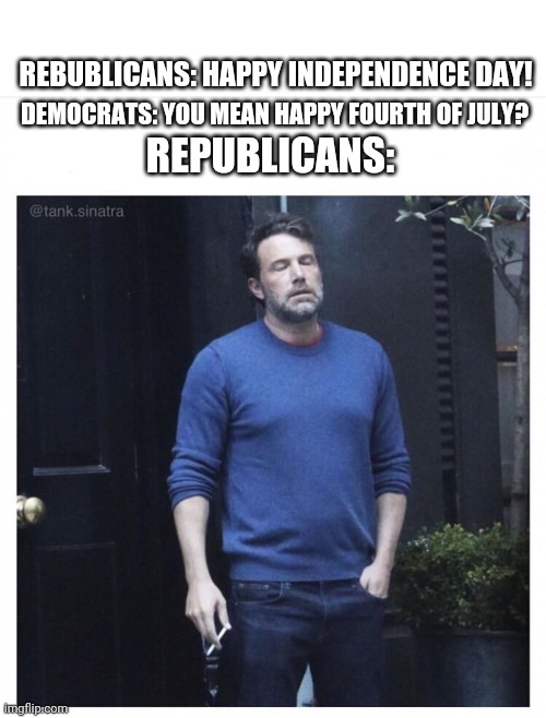 Kinda true | DEMOCRATS: YOU MEAN HAPPY FOURTH OF JULY? REBUBLICANS: HAPPY INDEPENDENCE DAY! REPUBLICANS: | image tagged in ben affleck smoking | made w/ Imgflip meme maker