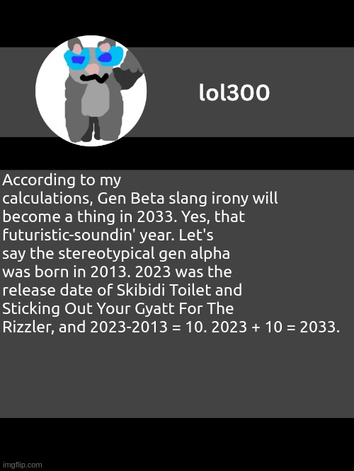 Wishing the Gen Alphas luck with handling the holy meme archives. | According to my calculations, Gen Beta slang irony will become a thing in 2033. Yes, that futuristic-soundin' year. Let's say the stereotypical gen alpha was born in 2013. 2023 was the release date of Skibidi Toilet and Sticking Out Your Gyatt For The Rizzler, and 2023-2013 = 10. 2023 + 10 = 2033. | image tagged in lol300 announcement template but straight to the point | made w/ Imgflip meme maker