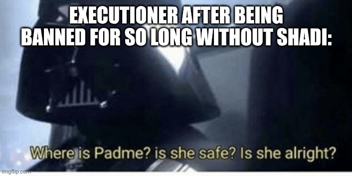 Where is Padme | EXECUTIONER AFTER BEING BANNED FOR SO LONG WITHOUT SHADI: | image tagged in where is padme | made w/ Imgflip meme maker
