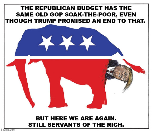 THE REPUBLICAN BUDGET HAS THE SAME OLD GOP SOAK-THE-POOR, EVEN THOUGH TRUMP PROMISED AN END TO THAT. BUT HERE WE ARE AGAIN.
STILL SERVANTS OF THE RICH. | image tagged in republicans,billionaire,oligarchy,tax cuts for the rich,elephants | made w/ Imgflip meme maker