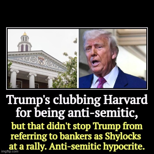 Trump's clubbing Harvard for being anti-semitic, | but that didn't stop Trump from 
referring to bankers as Shylocks 
at a rally. Anti-semit | image tagged in funny,demotivationals,harvard,trump,anti-semite and a racist,hypocrite | made w/ Imgflip demotivational maker