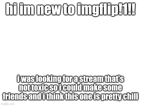 i dont know i just saw it on someones profile and clicked it hehe | hi im new to imgflip!1!! i was looking for a stream that's not toxic so i could make some friends and i think this one is pretty chill | made w/ Imgflip meme maker