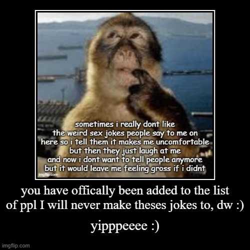/srs /lh | If ppl dont like a type of jokesi make, and they tell me, then it will never be directed at them again. | you have offically been added to the list of ppl I will never make theses jokes to, dw :) | yipppeeee :) | image tagged in funny,demotivationals | made w/ Imgflip demotivational maker