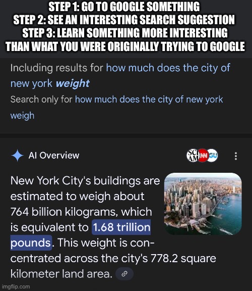 New York weighs approximately 1.68 trillion pounds | STEP 1: GO TO GOOGLE SOMETHING 
STEP 2: SEE AN INTERESTING SEARCH SUGGESTION 
STEP 3: LEARN SOMETHING MORE INTERESTING THAN WHAT YOU WERE ORIGINALLY TRYING TO GOOGLE | image tagged in new york | made w/ Imgflip meme maker
