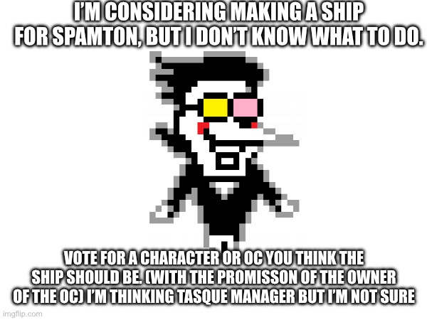 Vote | I’M CONSIDERING MAKING A SHIP FOR SPAMT0N, BUT I DON’T KNOW WHAT TO DO. VOTE FOR A CHARACTER OR OC YOU THINK THE SHIP SHOULD BE. (WITH THE PROMISSON OF THE OWNER OF THE OC) I’M THINKING TASQUE MANAGER BUT I’M NOT SURE | image tagged in spamt0n,vote | made w/ Imgflip meme maker