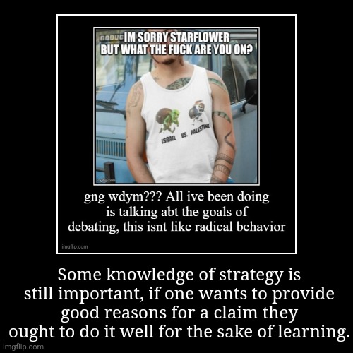 For example, making the topic "is X true", not "X is true", keeps the burden of proof on equal ground instead of on one side. | Some knowledge of strategy is still important, if one wants to provide good reasons for a claim they ought to do it well for the sake of lea | image tagged in funny,demotivationals | made w/ Imgflip demotivational maker