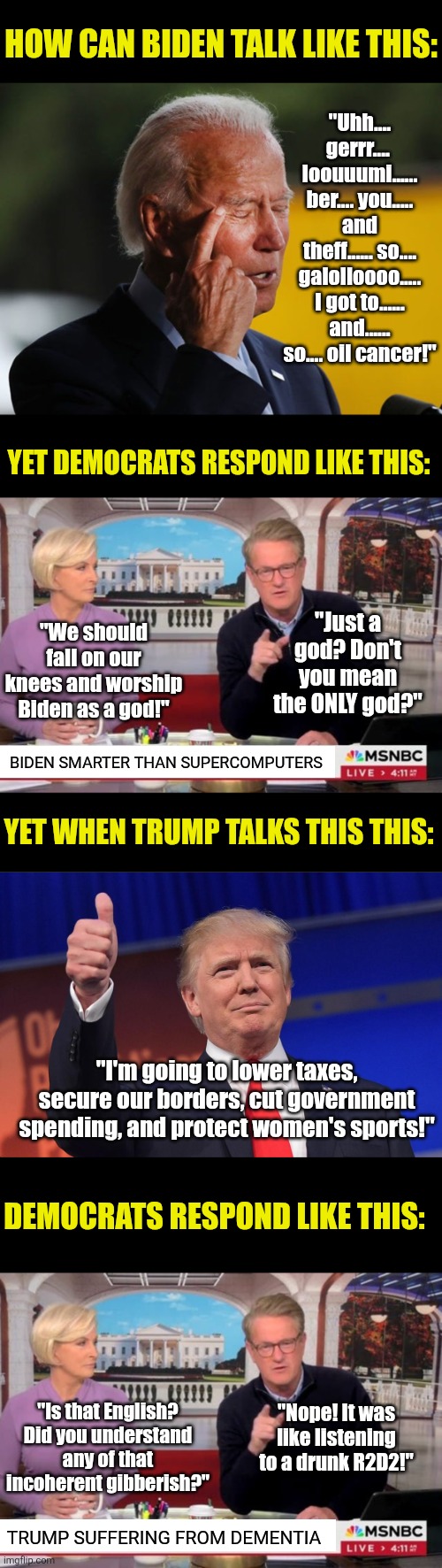 Credibility is a word Democrats are struggling with lately. Can't imagine why! | HOW CAN BIDEN TALK LIKE THIS:; "Uhh.... gerrr....  loouuumi...... ber.... you..... and theff...... so.... galolloooo..... I got to...... and...... so.... oil cancer!"; YET DEMOCRATS RESPOND LIKE THIS:; "We should fall on our knees and worship Biden as a god!"; "Just a god? Don't you mean the ONLY god?"; BIDEN SMARTER THAN SUPERCOMPUTERS; YET WHEN TRUMP TALKS THIS THIS:; "I'm going to lower taxes, secure our borders, cut government spending, and protect women's sports!"; DEMOCRATS RESPOND LIKE THIS:; "Is that English? Did you understand any of that incoherent gibberish?"; "Nope! It was like listening to a drunk R2D2!"; TRUMP SUFFERING FROM DEMENTIA | image tagged in biden confused,joe scarborough idiot,donald trump,liberal logic,biased media,hypocrites | made w/ Imgflip meme maker