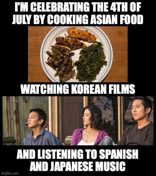 The food took me forever to make too. I'm not one of those post-a-picture-of-every-meal girls | I'M CELEBRATING THE 4TH OF
JULY BY COOKING ASIAN FOOD; WATCHING KOREAN FILMS; AND LISTENING TO SPANISH
AND JAPANESE MUSIC | image tagged in patriotism,america,american,4th of july,fourth of july,july 4th | made w/ Imgflip meme maker