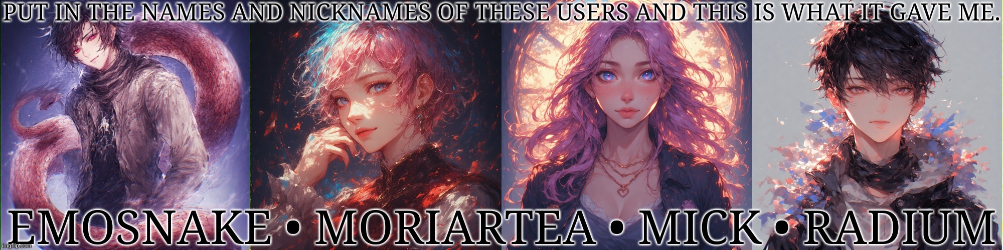 Boredom To Next Level, I Suppose | PUT IN THE NAMES AND NICKNAMES OF THESE USERS AND THIS IS WHAT IT GAVE ME. EMOSNAKE • MORIARTEA • MICK • RADIUM | image tagged in ai generated,msmg,imgflip users,names,nickname,this is worthless | made w/ Imgflip meme maker