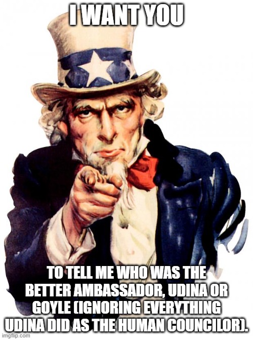 Uncle Sam | I WANT YOU; TO TELL ME WHO WAS THE BETTER AMBASSADOR, UDINA OR GOYLE (IGNORING EVERYTHING UDINA DID AS THE HUMAN COUNCILOR). | image tagged in memes,uncle sam | made w/ Imgflip meme maker