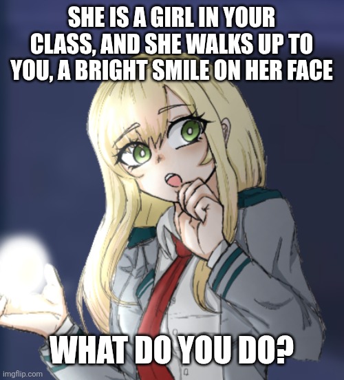 MHA rp! I've been gone from this site for... years so why not. She does have an oc x canon but I won't force that :) | SHE IS A GIRL IN YOUR CLASS, AND SHE WALKS UP TO YOU, A BRIGHT SMILE ON HER FACE; WHAT DO YOU DO? | made w/ Imgflip meme maker