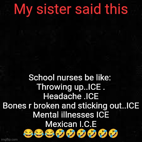 Black screen | My sister said this; School nurses be like: 
Throwing up..ICE .
Headache .ICE
Bones r broken and sticking out..ICE
Mental illnesses ICE
Mexican I.C.E
😂😂😂🤣🤣🤣🤣🤣🤣 | image tagged in black screen | made w/ Imgflip meme maker
