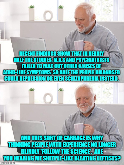 Being correct about nearly everything is a burden for the typical conservative; but worth it. | RECENT FINDINGS SHOW THAT IN NEARLY HALF THE STUDIES, M.D.S AND PSYCHIATRISTS FAILED TO RULE OUT OTHER CAUSES OF ADHD-LIKE SYMPTOMS. SO HALF THE PEOPLE DIAGNOSED COULD DEPRESSION OR EVEN SCHIZOPHRENIA INSTEAD. AND THIS SORT OF GARBAGE IS WHY THINKING PEOPLE WITH EXPERIENCE NO LONGER BLINDLY 'FOLLOW THE SCIENCE'.  ARE YOU HEARING ME SHEEPLE-LIKE BLEATING LEFTISTS? | image tagged in old man cup of coffee | made w/ Imgflip meme maker