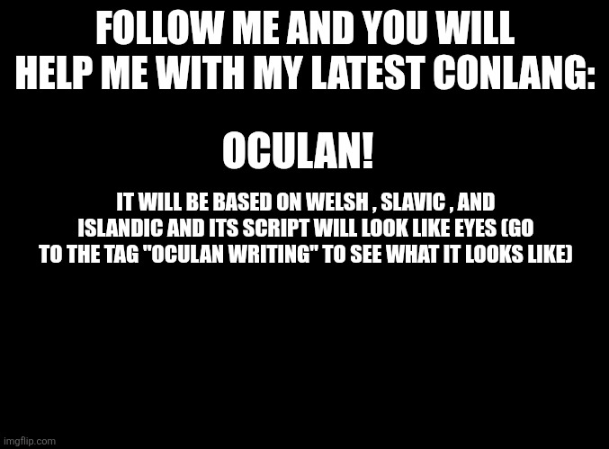 See my templates and click on the latest template to see it | FOLLOW ME AND YOU WILL HELP ME WITH MY LATEST CONLANG:; OCULAN! IT WILL BE BASED ON WELSH , SLAVIC , AND ISLANDIC AND ITS SCRIPT WILL LOOK LIKE EYES (GO TO THE TAG "OCULAN WRITING" TO SEE WHAT IT LOOKS LIKE) | image tagged in blank black | made w/ Imgflip meme maker