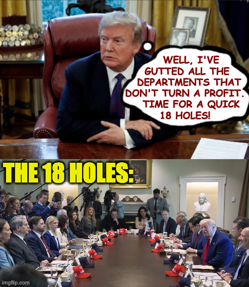 Another busy day. | WELL, I'VE
 GUTTED ALL THE
  DEPARTMENTS THAT
DON'T TURN A PROFIT.
   TIME FOR A QUICK
18 HOLES! THE 18 HOLES: | image tagged in memes,trump,another busy day,18 holes | made w/ Imgflip meme maker
