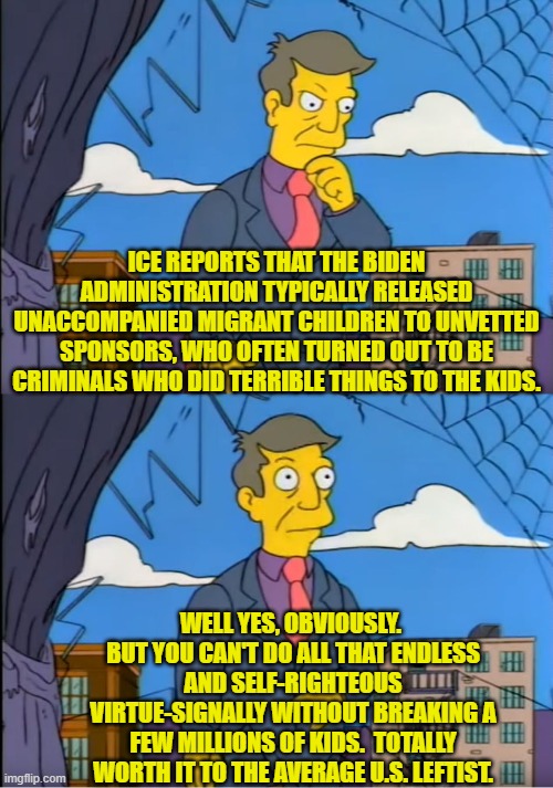 TOTALLY worth it, right leftists? | ICE REPORTS THAT THE BIDEN ADMINISTRATION TYPICALLY RELEASED UNACCOMPANIED MIGRANT CHILDREN TO UNVETTED SPONSORS, WHO OFTEN TURNED OUT TO BE CRIMINALS WHO DID TERRIBLE THINGS TO THE KIDS. WELL YES, OBVIOUSLY.  BUT YOU CAN'T DO ALL THAT ENDLESS AND SELF-RIGHTEOUS VIRTUE-SIGNALLY WITHOUT BREAKING A FEW MILLIONS OF KIDS.  TOTALLY WORTH IT TO THE AVERAGE U.S. LEFTIST. | image tagged in skinner out of touch | made w/ Imgflip meme maker