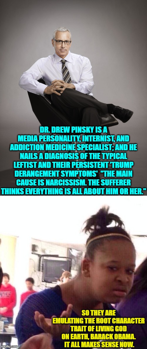 Glad we cleared that up. | DR. DREW PINSKY IS A MEDIA PERSONALITY, INTERNIST, AND ADDICTION MEDICINE SPECIALIST; AND HE NAILS A DIAGNOSIS OF THE TYPICAL LEFTIST AND THEIR PERSISTENT 'TRUMP DERANGEMENT SYMPTOMS'  "THE MAIN CAUSE IS NARCISSISM. THE SUFFERER THINKS EVERYTHING IS ALL ABOUT HIM OR HER."; SO THEY ARE EMULATING THE ROOT CHARACTER TRAIT OF LIVING GOD ON EARTH, BARACK OBAMA.  IT ALL MAKES SENSE NOW. | image tagged in black girl wat | made w/ Imgflip meme maker