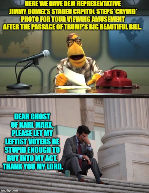 Hey Dems, do you remember when beta-male type leftist politicians had balls?  Yeah, nobody does. | HERE WE HAVE DEM REPRESENTATIVE JIMMY GOMEZ’S STAGED CAPITOL STEPS ‘CRYING’ PHOTO FOR YOUR VIEWING AMUSEMENT AFTER THE PASSAGE OF TRUMP'S BIG BEAUTIFUL BILL. DEAR GHOST OF KARL MARX, PLEASE LET MY LEFTIST VOTERS BE STUPID ENOUGH TO BUY INTO MY ACT.  THANK YOU MY LORD. | image tagged in muppet news flash | made w/ Imgflip meme maker