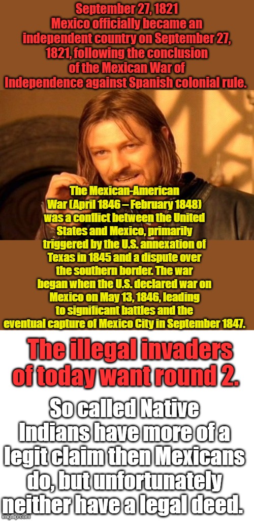 Spain invades Indian territory, then Mex's became a country they claimed it. Then US defeated Indians & Mex. Then US bought it . | September 27, 1821
Mexico officially became an independent country on September 27, 1821, following the conclusion of the Mexican War of Independence against Spanish colonial rule. The Mexican-American War (April 1846 – February 1848) was a conflict between the United States and Mexico, primarily triggered by the U.S. annexation of Texas in 1845 and a dispute over the southern border. The war began when the U.S. declared war on Mexico on May 13, 1846, leading to significant battles and the eventual capture of Mexico City in September 1847. The illegal invaders of today want round 2. So called Native Indians have more of a legit claim then Mexicans do, but unfortunately neither have a legal deed. | image tagged in memes,one does not simply,blank white template | made w/ Imgflip meme maker