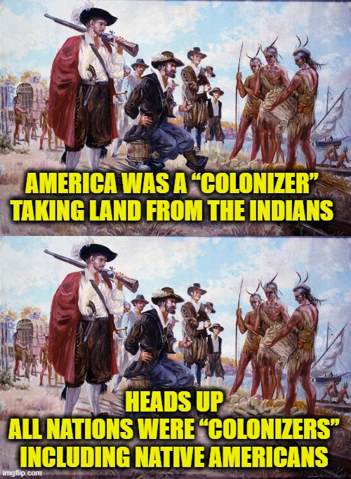 Leftists rewriting history | AMERICA WAS A “COLONIZER”
TAKING LAND FROM THE INDIANS; HEADS UP
ALL NATIONS WERE “COLONIZERS”
INCLUDING NATIVE AMERICANS | image tagged in leftists | made w/ Imgflip meme maker