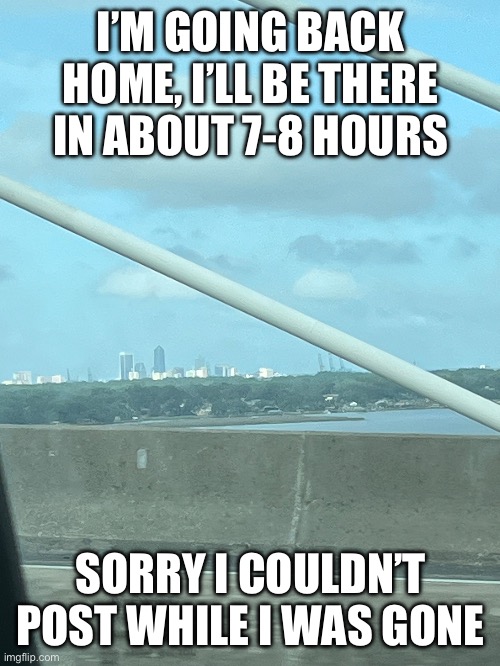jacksonville | I’M GOING BACK HOME, I’LL BE THERE IN ABOUT 7-8 HOURS; SORRY I COULDN’T POST WHILE I WAS GONE | image tagged in idk | made w/ Imgflip meme maker