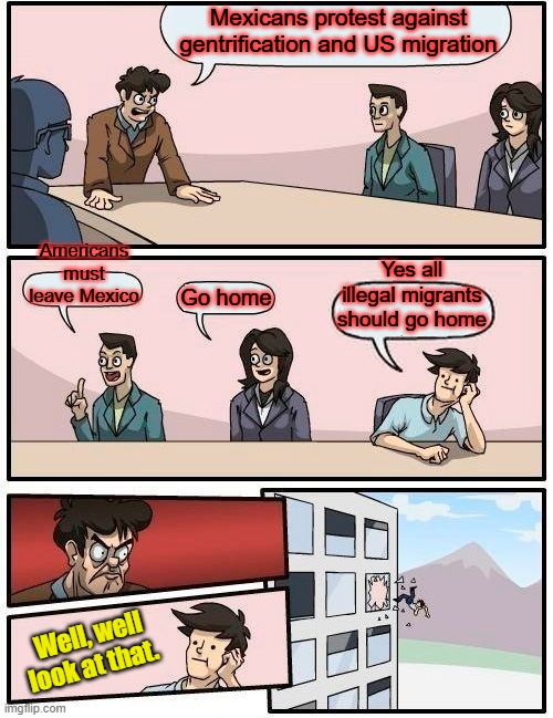 I agree with the MEXICANS Americans should leave Mexico & Mex should leave US. 2 wars with each other looking at a 3 | Mexicans protest against gentrification and US migration; Americans must leave Mexico; Yes all illegal migrants should go home; Go home; Well, well look at that. | image tagged in memes,boardroom meeting suggestion | made w/ Imgflip meme maker
