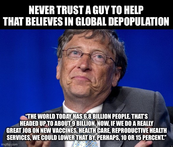 Bill Gates | NEVER TRUST A GUY TO HELP THAT BELIEVES IN GLOBAL DEPOPULATION; “THE WORLD TODAY HAS 6.8 BILLION PEOPLE. THAT’S HEADED UP TO ABOUT 9 BILLION. NOW, IF WE DO A REALLY GREAT JOB ON NEW VACCINES, HEALTH CARE, REPRODUCTIVE HEALTH SERVICES, WE COULD LOWER THAT BY, PERHAPS, 10 OR 15 PERCENT.” | image tagged in bill gates | made w/ Imgflip meme maker