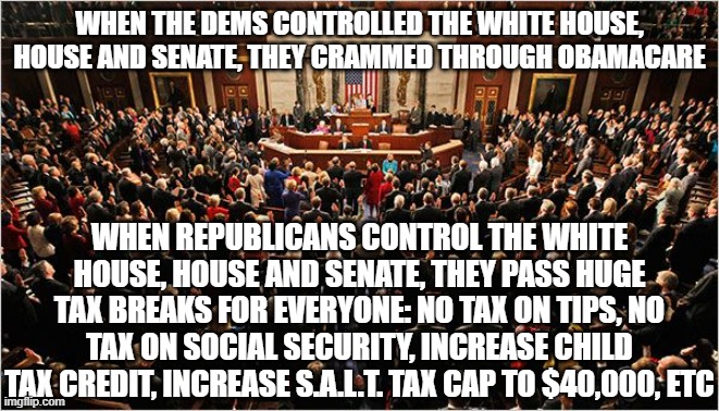Congress | WHEN THE DEMS CONTROLLED THE WHITE HOUSE, HOUSE AND SENATE, THEY CRAMMED THROUGH OBAMACARE; WHEN REPUBLICANS CONTROL THE WHITE HOUSE, HOUSE AND SENATE, THEY PASS HUGE TAX BREAKS FOR EVERYONE: NO TAX ON TIPS, NO TAX ON SOCIAL SECURITY, INCREASE CHILD TAX CREDIT, INCREASE S.A.L.T. TAX CAP TO $40,000, ETC | image tagged in congress | made w/ Imgflip meme maker