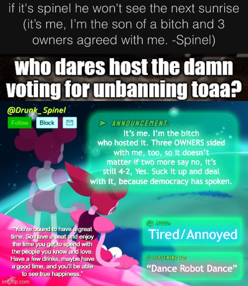 Here’s your response, power tripper.
(I can see the drama approaching -U) (I’ll take it to Memechat -Spinel) (Good -U) | It’s me. I’m the bitch who hosted it. Three OWNERS sided with me, too, so it doesn’t matter if two more say no, it’s still 4-2, Yes. Suck it up and deal with it, because democracy has spoken. Tired/Annoyed; “Dance Robot Dance” | image tagged in drunk_spinel announcement template by interactionsystem | made w/ Imgflip meme maker