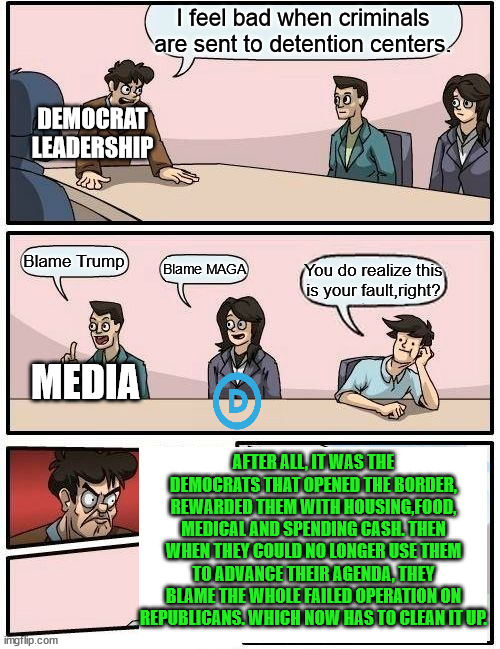 Truth Hurts | I feel bad when criminals are sent to detention centers. DEMOCRAT LEADERSHIP; Blame Trump; Blame MAGA; You do realize this is your fault,right? MEDIA; AFTER ALL, IT WAS THE DEMOCRATS THAT OPENED THE BORDER, REWARDED THEM WITH HOUSING,FOOD, MEDICAL AND SPENDING CASH. THEN WHEN THEY COULD NO LONGER USE THEM TO ADVANCE THEIR AGENDA, THEY BLAME THE WHOLE FAILED OPERATION ON REPUBLICANS. WHICH NOW HAS TO CLEAN IT UP. | image tagged in memes,boardroom meeting suggestion,immigration laws,sanctuary cities,pawns,gerrymandering | made w/ Imgflip meme maker
