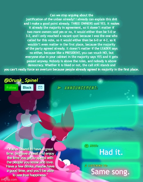 There’s your explanation. Deal with it. | Can we stop arguing about the justification of the unban already? I already can explain this shit and I make a good point already. THREE OWNERS said YES. It makes it already the majority in agreement, so it doesn’t matter if two more owners said yes or no, it would either then be 5-0 or 3-2, and I only vouched a vacant spot because I was the one who called for this vote, so it would either then be 6-0 or 4-2, so it wouldn’t even matter in the first place, because the majority of the party agreed already. It doesn’t matter if the LEADER says no either, because like a PRESIDENT, you can vouch NO, but everyone else in your cabinet in the majority says YES and it gets passed anyway. Nobody is above the rules, and nobody is above democracy. Whether it is liked or not, the call still stands and you can’t really force an overturn because people already agreed in majority in the first place. Had it. Same song. | image tagged in drunk_spinel announcement template by interactionsystem | made w/ Imgflip meme maker