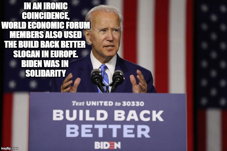 Joe Biden Build Back Better | IN AN IRONIC
COINCIDENCE,
WORLD ECONOMIC FORUM
MEMBERS ALSO USED
THE BUILD BACK BETTER 
SLOGAN IN EUROPE.
BIDEN WAS IN 
SOLIDARITY | image tagged in joe biden build back better | made w/ Imgflip meme maker