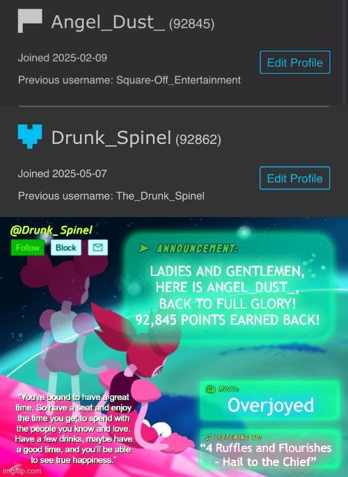 WE ARE BACK!! | LADIES AND GENTLEMEN, HERE IS ANGEL_DUST_, BACK TO FULL GLORY! 92,845 POINTS EARNED BACK! Overjoyed; “4 Ruffles and Flourishes - Hail to the Chief” | image tagged in drunk_spinel announcement template by interactionsystem | made w/ Imgflip meme maker