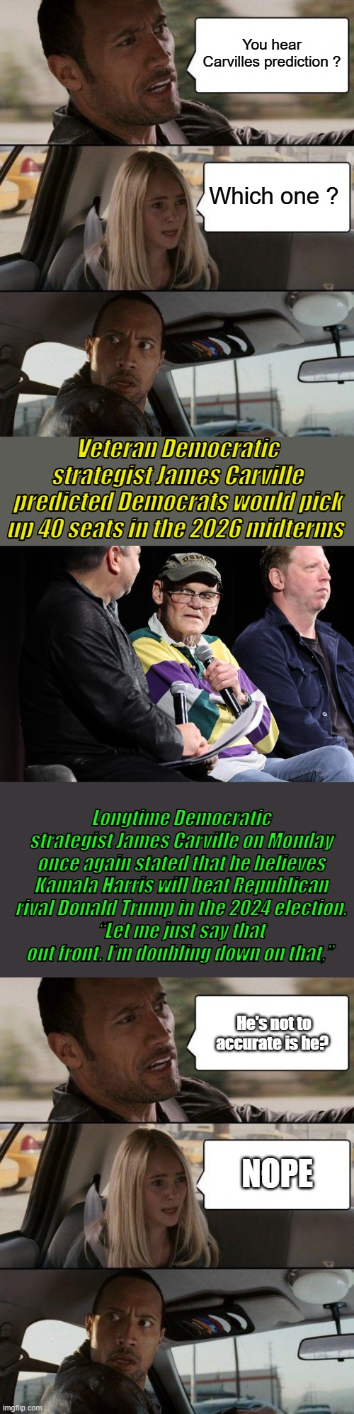 JAMES taught the Clintons, Trailer trash Bimbos was his classic 1 liner. They never fact check James | You hear Carvilles prediction ? Which one ? Veteran Democratic strategist James Carville predicted Democrats would pick up 40 seats in the 2026 midterms; Longtime Democratic strategist James Carville on Monday once again stated that he believes Kamala Harris will beat Republican rival Donald Trump in the 2024 election.
“Let me just say that out front. I’m doubling down on that,”; He's not to accurate is he? NOPE | image tagged in memes,the rock driving | made w/ Imgflip meme maker
