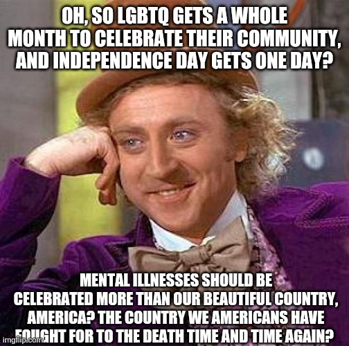 Creepy Condescending Wonka | OH, SO LGBTQ GETS A WHOLE MONTH TO CELEBRATE THEIR COMMUNITY, AND INDEPENDENCE DAY GETS ONE DAY? MENTAL ILLNESSES SHOULD BE CELEBRATED MORE THAN OUR BEAUTIFUL COUNTRY, AMERICA? THE COUNTRY WE AMERICANS HAVE FOUGHT FOR TO THE DEATH TIME AND TIME AGAIN? | image tagged in memes,creepy condescending wonka | made w/ Imgflip meme maker