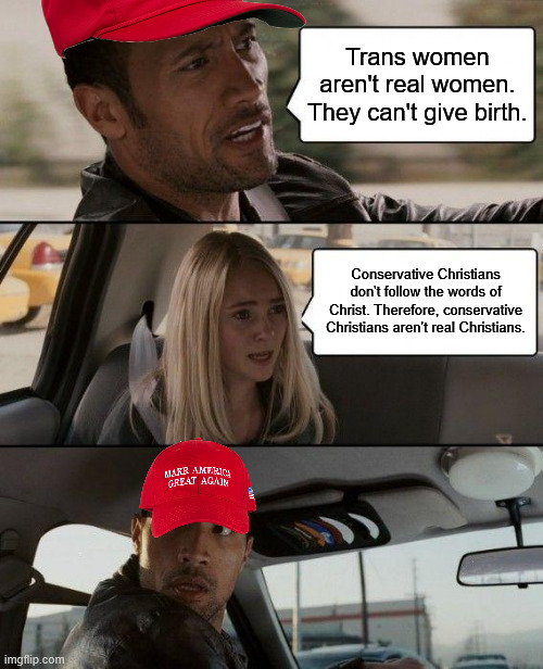 The Rock Driving Meme | Trans women aren't real women. They can't give birth. Conservative Christians don't follow the words of Christ. Therefore, conservative Christians aren't real Christians. | image tagged in memes,the rock driving | made w/ Imgflip meme maker