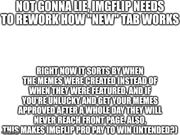 NOT GONNA LIE, IMGFLIP NEEDS TO REWORK HOW "NEW" TAB WORKS; RIGHT NOW IT SORTS BY WHEN THE MEMES WERE CREATED INSTEAD OF WHEN THEY WERE FEATURED, AND IF YOU'RE UNLUCKY AND GET YOUR MEMES APPROVED AFTER A WHOLE DAY THEY WILL NEVER REACH FRONT PAGE. ALSO, THIS MAKES IMGFLIP PRO PAY TO WIN (INTENDED?) | made w/ Imgflip meme maker