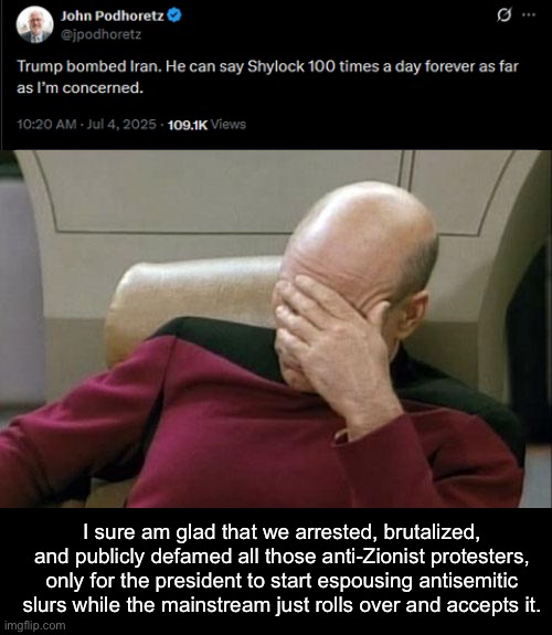 Donald Trump is an antisemite. | I sure am glad that we arrested, brutalized, and publicly defamed all those anti-Zionist protesters, only for the president to start espousing antisemitic slurs while the mainstream just rolls over and accepts it. | image tagged in memes,captain picard facepalm,antisemitism,donald trump,israel | made w/ Imgflip meme maker