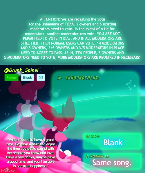 A 6-4 MINIMUM MAJORITY, 6/10 IN TOTAL (MORE IF NECESSARY) | ATTENTION: We are recasting the vote for the unbanning of TOAA. 5 owners and 5 existing moderators need to vote. In the event of a tie for moderators, another moderator can vote. YOU ARE NOT PERMITTED TO VOTE IN BIAS, AND IF ALL MODERATORS ARE STILL TIED, THEN NORMAL USERS CAN VOTE. 14 MODERATORS AND 5 OWNERS, 3/5 OWNERS AND 3/5 MODERATORS IN PLACE NEED TO AGREE TO PASS. AS IN, TEN PEOPLE, 5 OWNERS AND 5 MODERATORS NEED TO VOTE, MORE MODERATORS ARE REQUIRED IF NECESSARY. Blank; Same song. | image tagged in drunk_spinel announcement template by interactionsystem | made w/ Imgflip meme maker