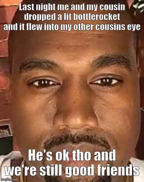 Kanye West Stare | Last night me and my cousin dropped a lit bottlerocket and it flew into my other cousins eye; He's ok tho and we're still good friends | image tagged in kanye west stare | made w/ Imgflip meme maker