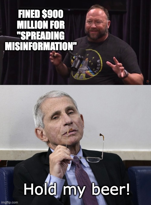One hurt people's feelings. The other unalived people by creating a virus and selling a fake vaccine. | FINED $900 MILLION FOR "SPREADING MISINFORMATION"; Hold my beer! | image tagged in honest alex jones,dr fauci | made w/ Imgflip meme maker