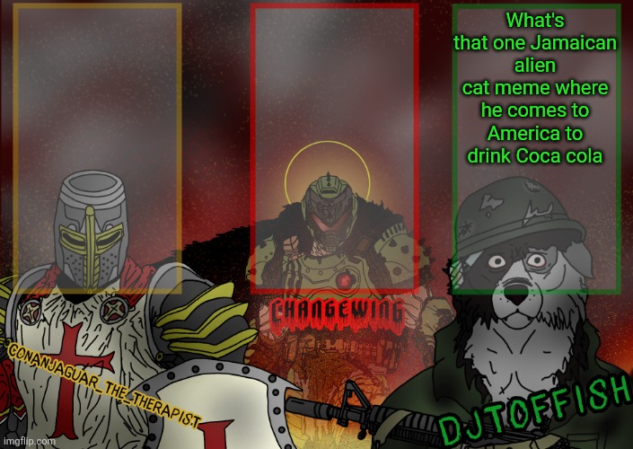 The Fist of Konshu, DJTO, and Conanjaguar shared template | What's that one Jamaican alien cat meme where he comes to America to drink Coca cola | image tagged in the fist of konshu djto and conanjaguar shared template | made w/ Imgflip meme maker