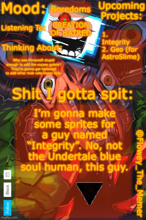 Watch a lore video on “The Broken Script” you’ll understand | Boredoms; CREATION OF HATRED; 1. Integrity
2. Geo (for AstroSlime); Why was Minecraft stupid enough to add the copper golem? They’re gonna get harassed to add other mob vote losers now. I’m gonna make some sprites for a guy named “Integrity”. No, not the Undertale blue soul human, this guy. | image tagged in flowey_the_memer new announcement template | made w/ Imgflip meme maker