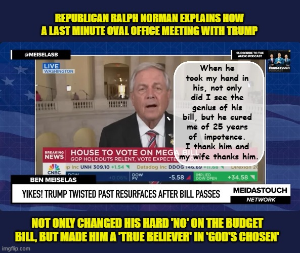 Ralph goes from "This bill will bankrupt the country" to - " I'll never wash my hand again"... | REPUBLICAN RALPH NORMAN EXPLAINS HOW A LAST MINUTE OVAL OFFICE MEETING WITH TRUMP; When he took my hand in his, not only did I see the genius of his bill, but he cured me of 25 years of  impotence. I thank him and
 my wife thanks him. NOT ONLY CHANGED HIS HARD 'NO' ON THE BUDGET BILL, BUT MADE HIM A 'TRUE BELIEVER' IN 'GOD'S CHOSEN' | image tagged in impeach trump,donald trump memes,government corruption,scumbag republicans,clown car republicans | made w/ Imgflip meme maker