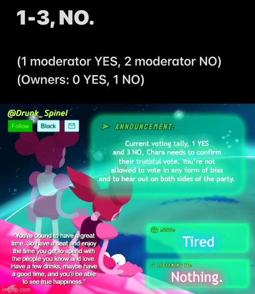 I have nothing else to say for a title except to please give him a chance. | Current voting tally, 1 YES and 3 NO, Chara needs to confirm their truthful vote. You’re not allowed to vote in any form of bias and to hear out on both sides of the party. Tired; Nothing. | image tagged in drunk_spinel announcement template by interactionsystem | made w/ Imgflip meme maker