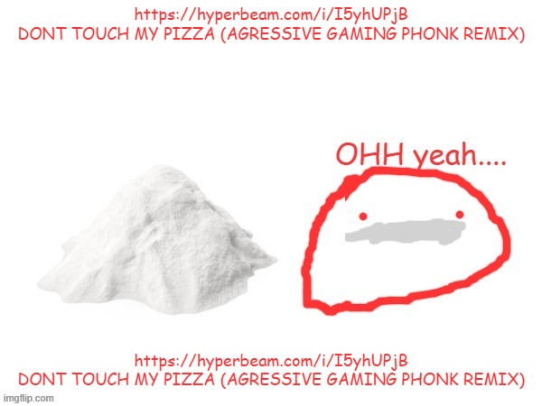 https://hyperbeam.com/i/I5yhUPjB DONT TOUCH MY PIZZA (AGRESSIVE GAMING PHONK REMIX) | https://hyperbeam.com/i/I5yhUPjB
DONT TOUCH MY PIZZA (AGRESSIVE GAMING PHONK REMIX); https://hyperbeam.com/i/I5yhUPjB
DONT TOUCH MY PIZZA (AGRESSIVE GAMING PHONK REMIX) | image tagged in cocaina | made w/ Imgflip meme maker