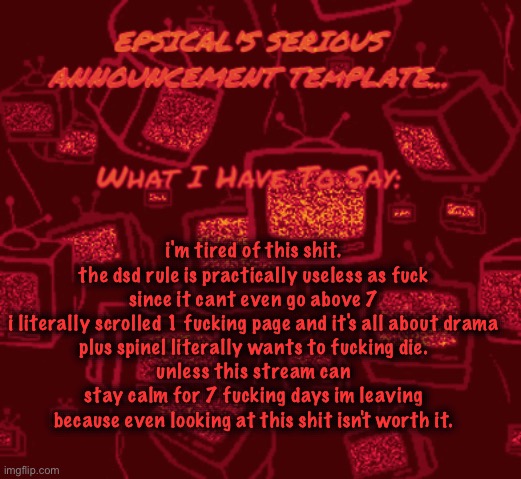 (We were getting awful close and we got a new record on it, don’t leave… -Spinel) (read my side note in the comments- epsical) | i'm tired of this shit.
the dsd rule is practically useless as fuck since it cant even go above 7
i literally scrolled 1 fucking page and it's all about drama
plus spinel literally wants to fucking die.
unless this stream can stay calm for 7 fucking days im leaving because even looking at this shit isn't worth it. | image tagged in epsical's serious announcement template,sans of the fucking topic | made w/ Imgflip meme maker