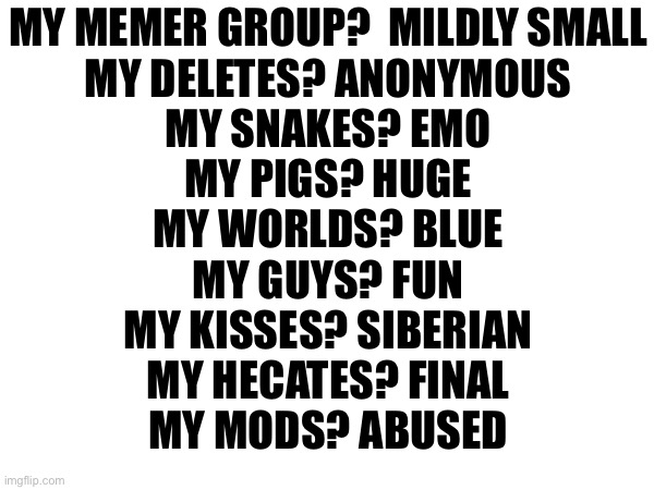MY MEMER GROUP?  MILDLY SMALL
MY DELETES? ANONYMOUS
MY SNAKES? EMO
MY PIGS? HUGE
MY WORLDS? BLUE
MY GUYS? FUN
MY KISSES? SIBERIAN
MY HECATES? FINAL
MY MODS? ABUSED | made w/ Imgflip meme maker