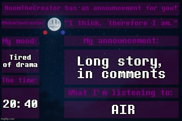 ... | Tired of drama; Long story, in comments; 20:40; AIR | image tagged in noomthecreator announcement temp,no | made w/ Imgflip meme maker