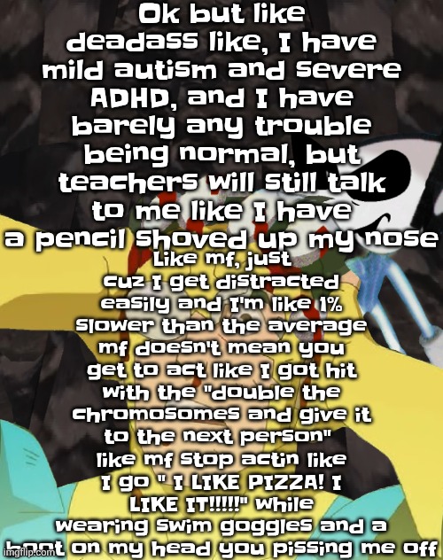 Like mf you don't see me eating crayons and wearing a helmet | Like mf, just cuz I get distracted easily and I'm like 1% slower than the average mf doesn't mean you get to act like I got hit with the "double the chromosomes and give it to the next person"  like mf stop actin like I go " I LIKE PIZZA! I LIKE IT!!!!!" while wearing swim goggles and a boot on my head you pissing me off; Ok but like deadass like, I have mild autism and severe ADHD, and I have barely any trouble being normal, but teachers will still talk to me like I have a pencil shoved up my nose | image tagged in dobvincible | made w/ Imgflip meme maker